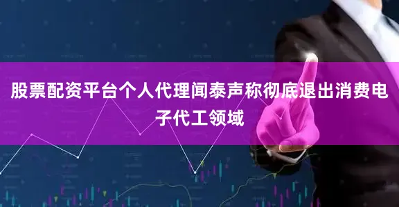 股票配资平台个人代理闻泰声称彻底退出消费电子代工领域
