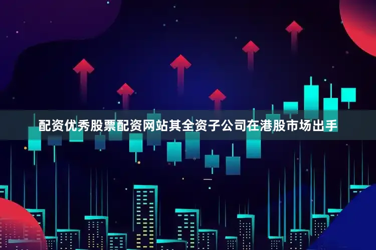 配资优秀股票配资网站其全资子公司在港股市场出手
